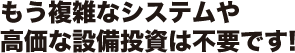 もう複雑なシステムや高価な設備投資は不要です!